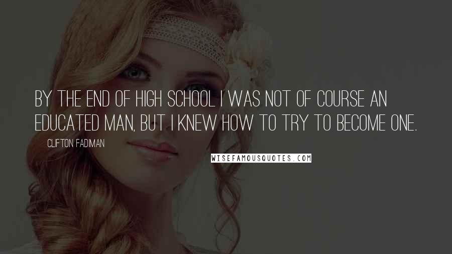 Clifton Fadiman Quotes: By the end of high school I was not of course an educated man, but I knew how to try to become one.
