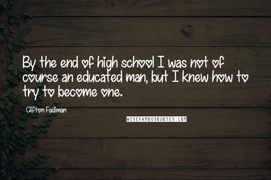 Clifton Fadiman Quotes: By the end of high school I was not of course an educated man, but I knew how to try to become one.