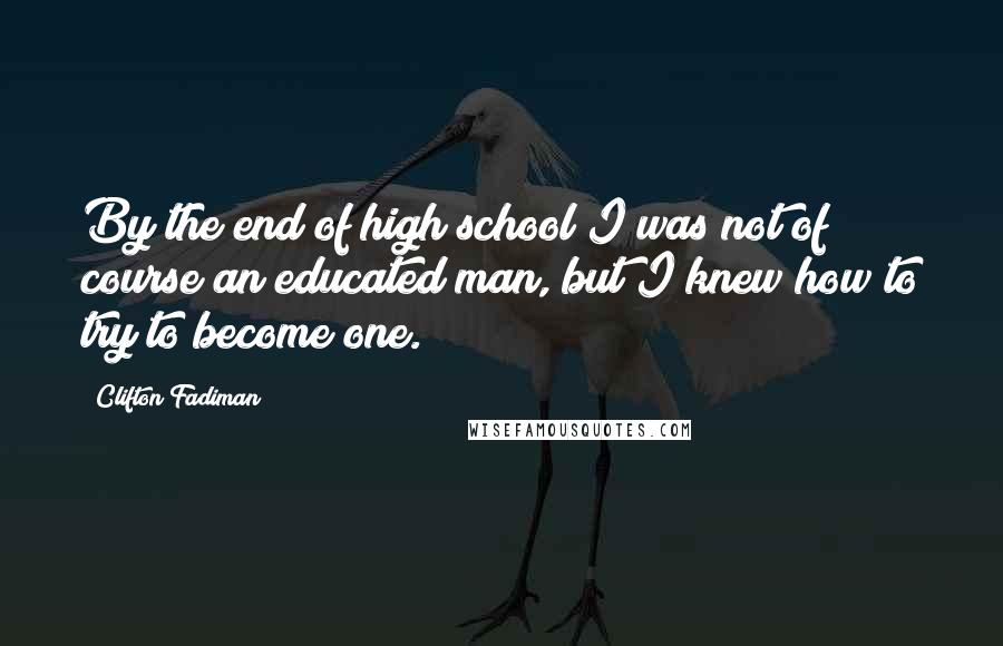 Clifton Fadiman Quotes: By the end of high school I was not of course an educated man, but I knew how to try to become one.