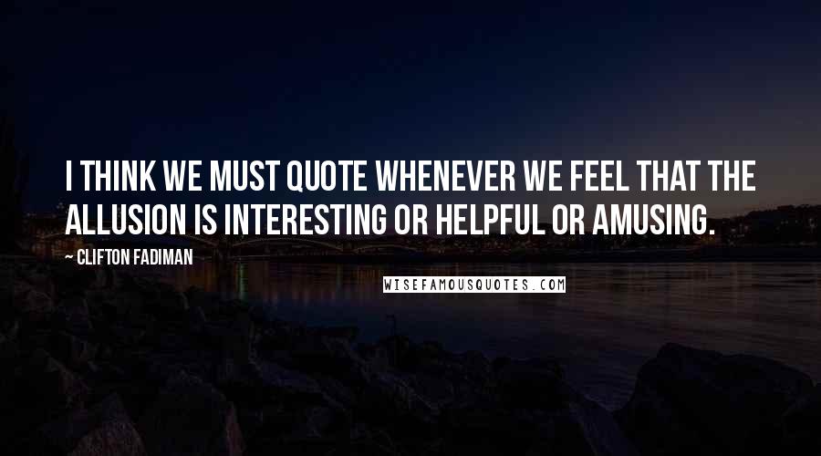 Clifton Fadiman Quotes: I think we must quote whenever we feel that the allusion is interesting or helpful or amusing.