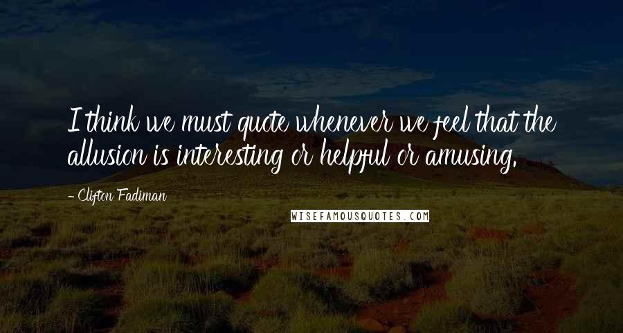 Clifton Fadiman Quotes: I think we must quote whenever we feel that the allusion is interesting or helpful or amusing.