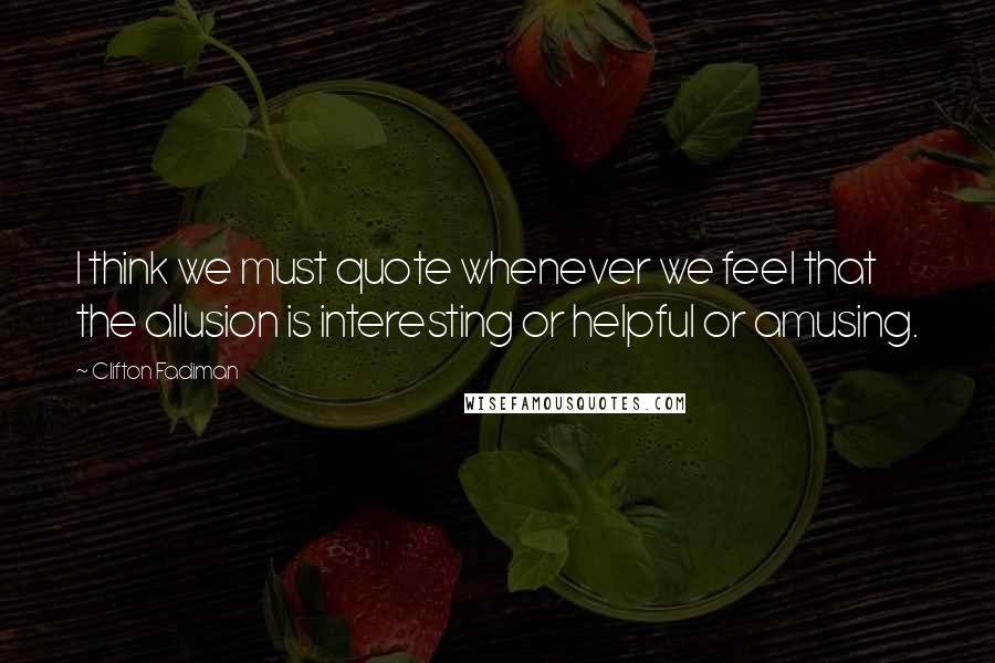 Clifton Fadiman Quotes: I think we must quote whenever we feel that the allusion is interesting or helpful or amusing.