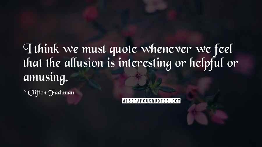 Clifton Fadiman Quotes: I think we must quote whenever we feel that the allusion is interesting or helpful or amusing.