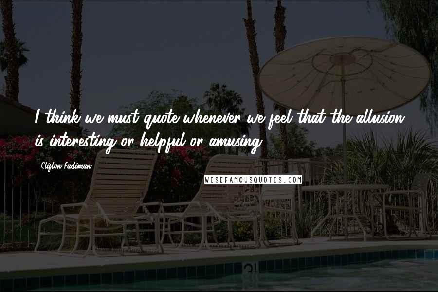 Clifton Fadiman Quotes: I think we must quote whenever we feel that the allusion is interesting or helpful or amusing.