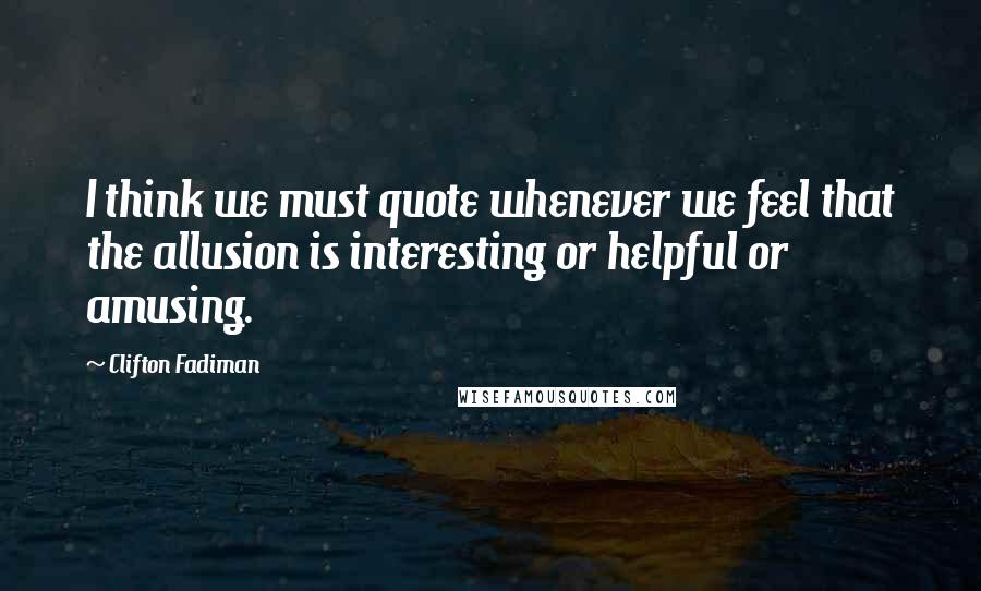 Clifton Fadiman Quotes: I think we must quote whenever we feel that the allusion is interesting or helpful or amusing.