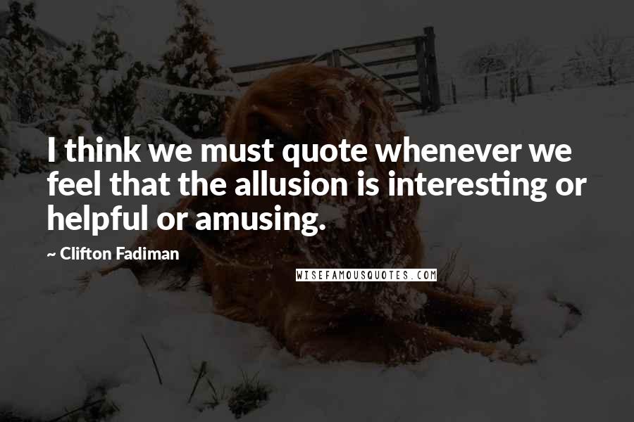 Clifton Fadiman Quotes: I think we must quote whenever we feel that the allusion is interesting or helpful or amusing.