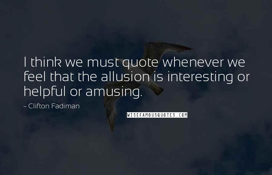 Clifton Fadiman Quotes: I think we must quote whenever we feel that the allusion is interesting or helpful or amusing.