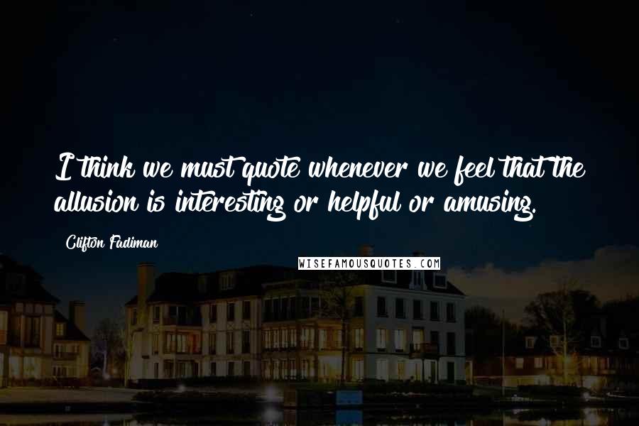 Clifton Fadiman Quotes: I think we must quote whenever we feel that the allusion is interesting or helpful or amusing.
