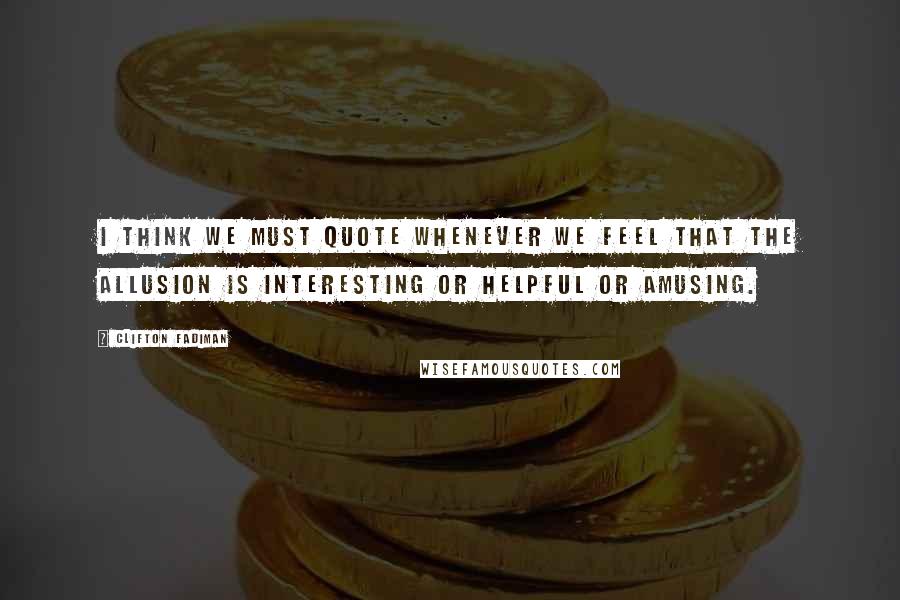 Clifton Fadiman Quotes: I think we must quote whenever we feel that the allusion is interesting or helpful or amusing.