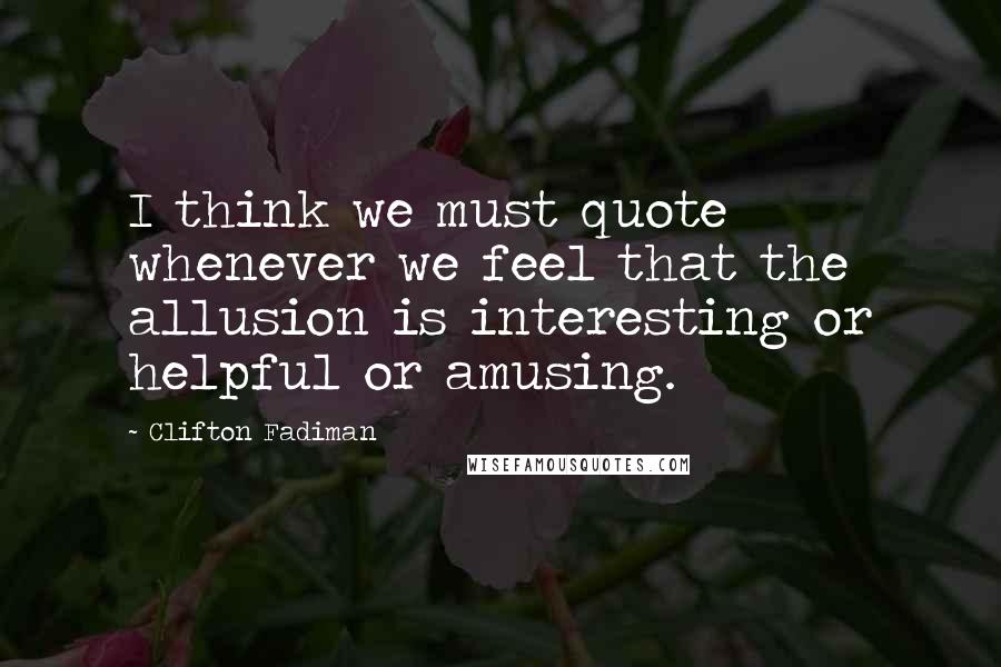 Clifton Fadiman Quotes: I think we must quote whenever we feel that the allusion is interesting or helpful or amusing.