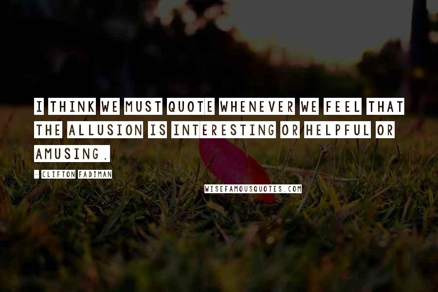 Clifton Fadiman Quotes: I think we must quote whenever we feel that the allusion is interesting or helpful or amusing.