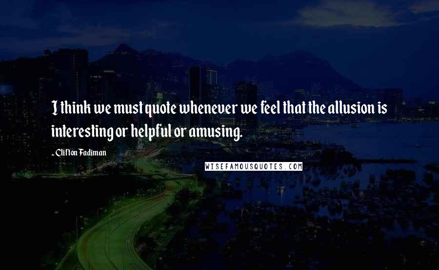 Clifton Fadiman Quotes: I think we must quote whenever we feel that the allusion is interesting or helpful or amusing.