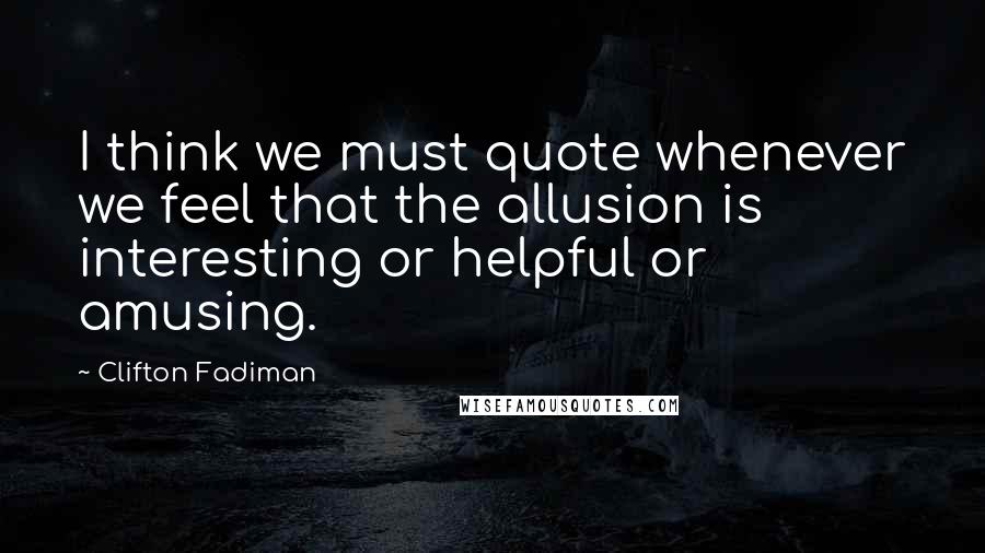 Clifton Fadiman Quotes: I think we must quote whenever we feel that the allusion is interesting or helpful or amusing.