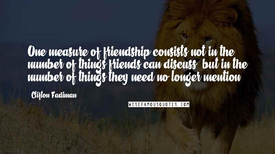 Clifton Fadiman Quotes: One measure of friendship consists not in the number of things friends can discuss, but in the number of things they need no longer mention.