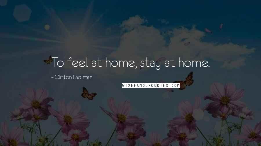 Clifton Fadiman Quotes: To feel at home, stay at home.