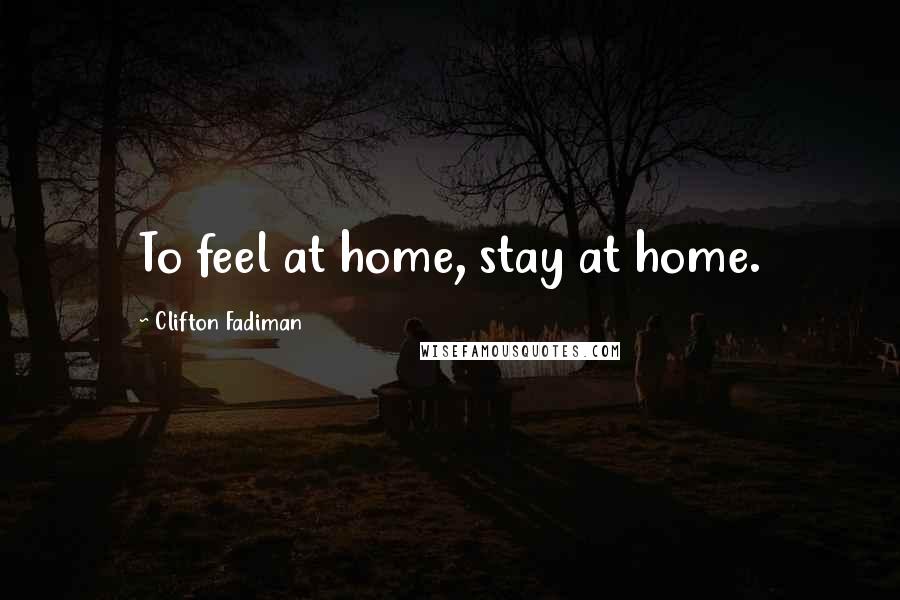 Clifton Fadiman Quotes: To feel at home, stay at home.