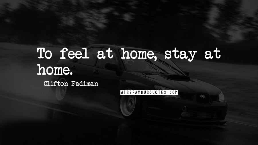 Clifton Fadiman Quotes: To feel at home, stay at home.