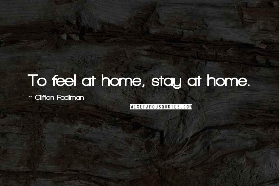 Clifton Fadiman Quotes: To feel at home, stay at home.