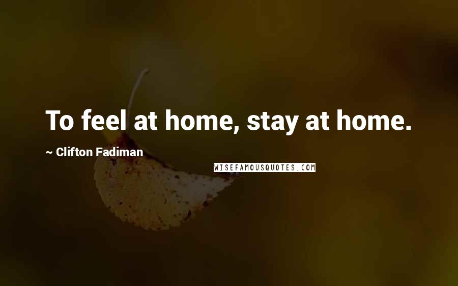 Clifton Fadiman Quotes: To feel at home, stay at home.