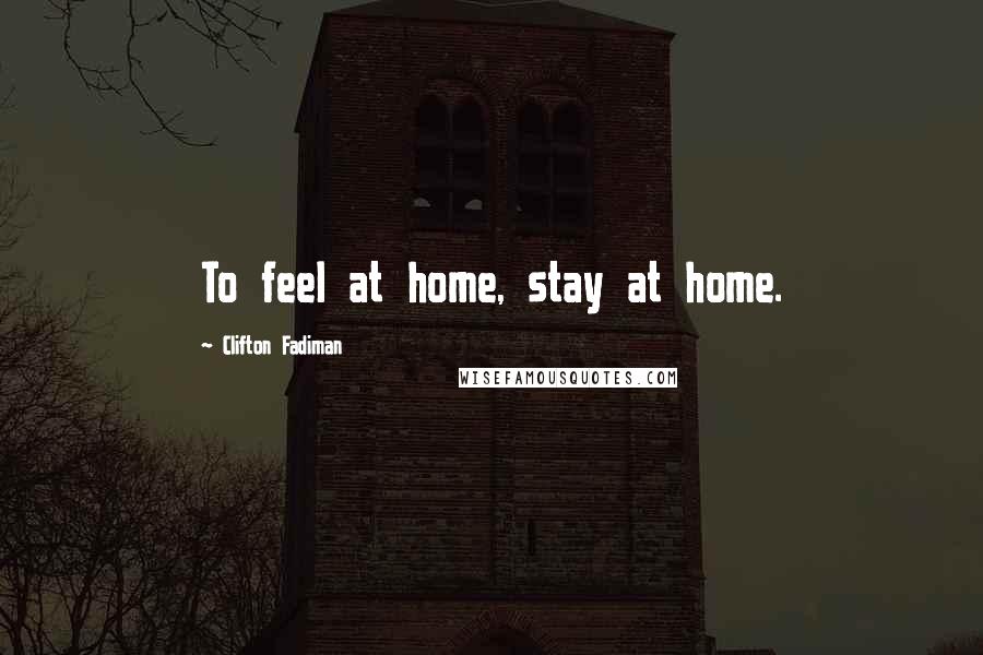 Clifton Fadiman Quotes: To feel at home, stay at home.