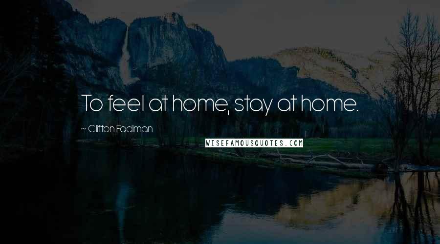 Clifton Fadiman Quotes: To feel at home, stay at home.