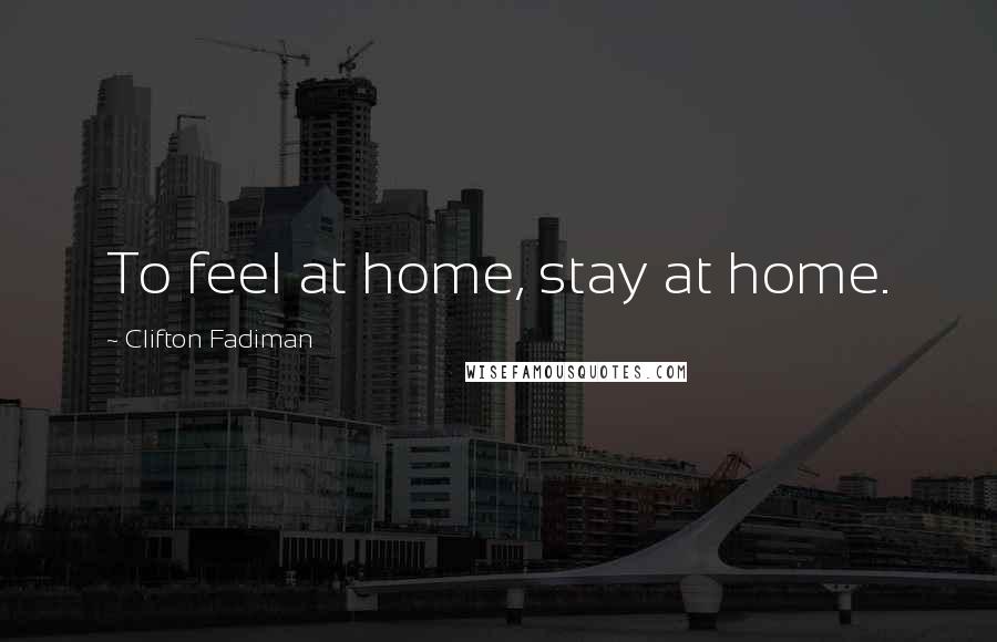 Clifton Fadiman Quotes: To feel at home, stay at home.