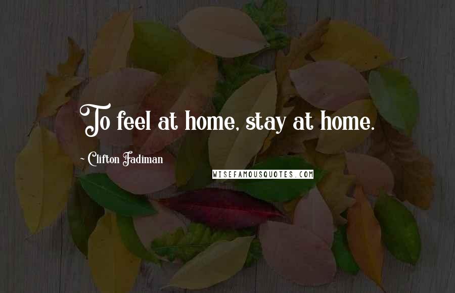 Clifton Fadiman Quotes: To feel at home, stay at home.