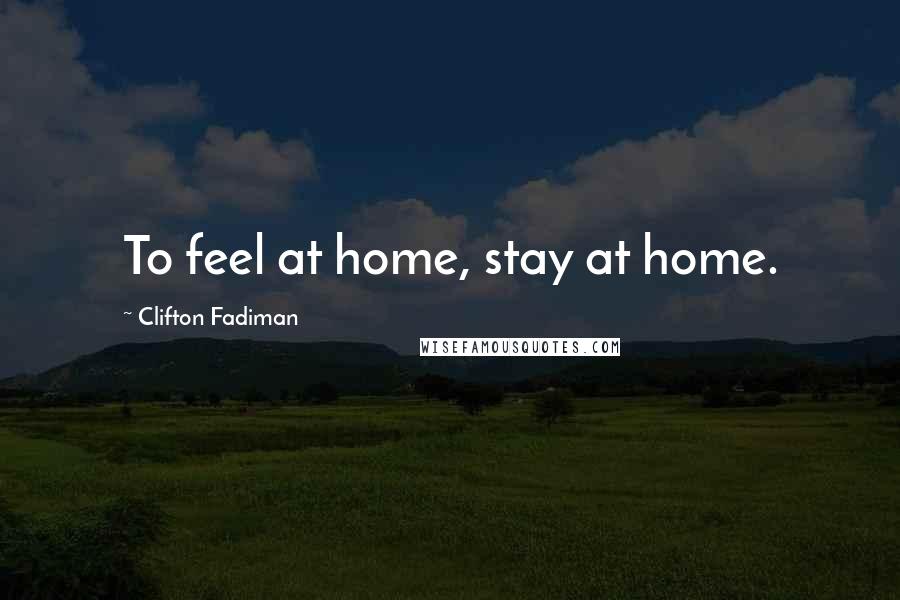 Clifton Fadiman Quotes: To feel at home, stay at home.