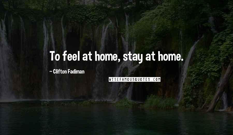 Clifton Fadiman Quotes: To feel at home, stay at home.