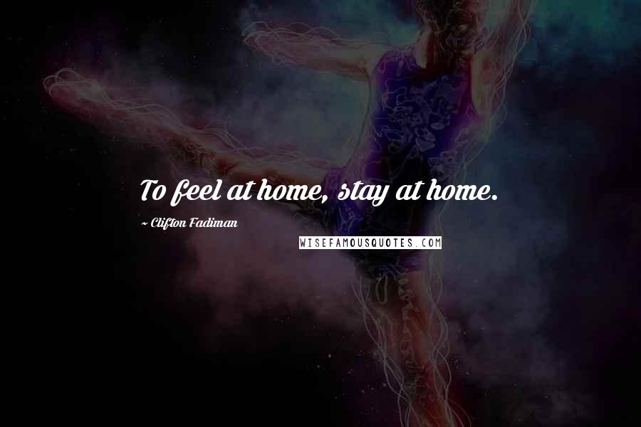 Clifton Fadiman Quotes: To feel at home, stay at home.