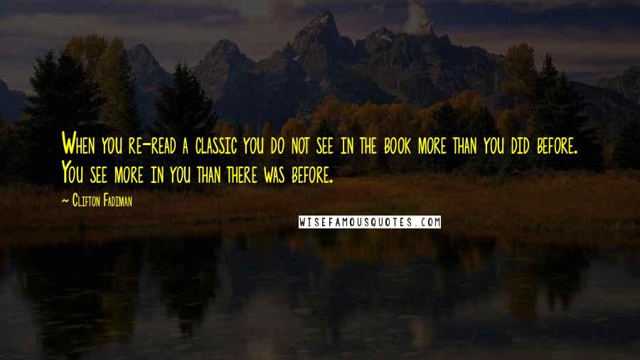 Clifton Fadiman Quotes: When you re-read a classic you do not see in the book more than you did before. You see more in you than there was before.