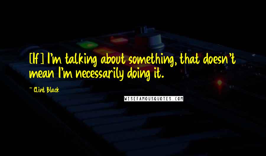 Clint Black Quotes: [If] I'm talking about something, that doesn't mean I'm necessarily doing it.