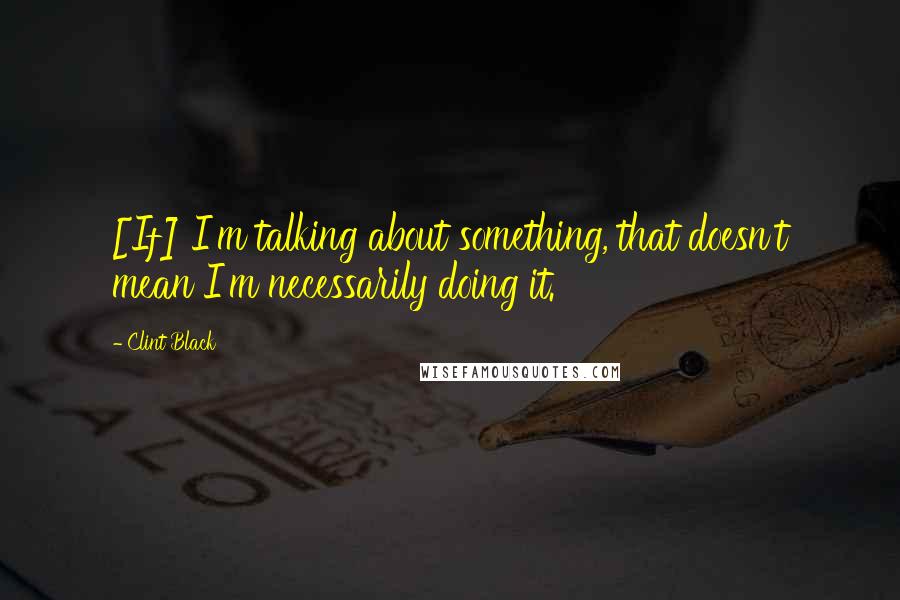 Clint Black Quotes: [If] I'm talking about something, that doesn't mean I'm necessarily doing it.