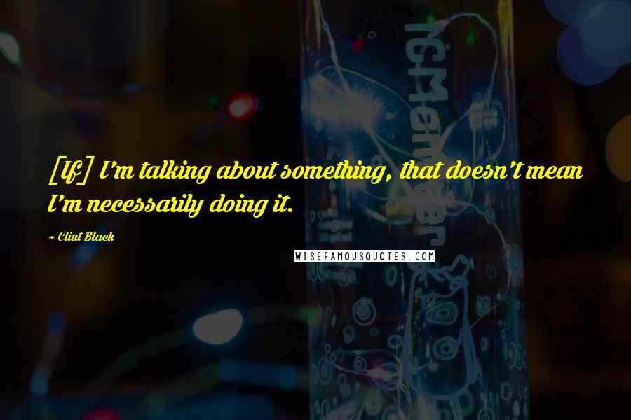 Clint Black Quotes: [If] I'm talking about something, that doesn't mean I'm necessarily doing it.