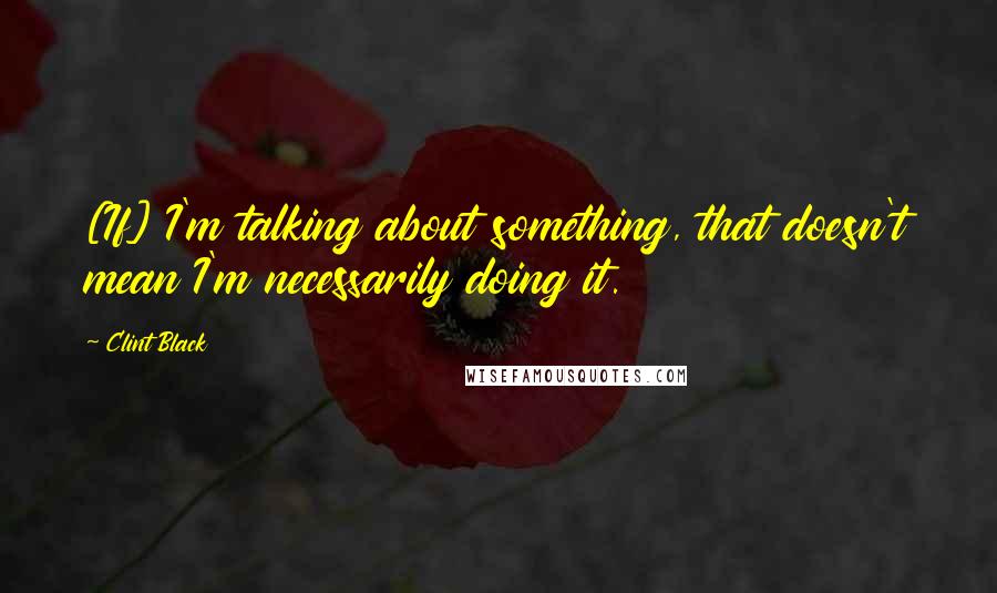 Clint Black Quotes: [If] I'm talking about something, that doesn't mean I'm necessarily doing it.