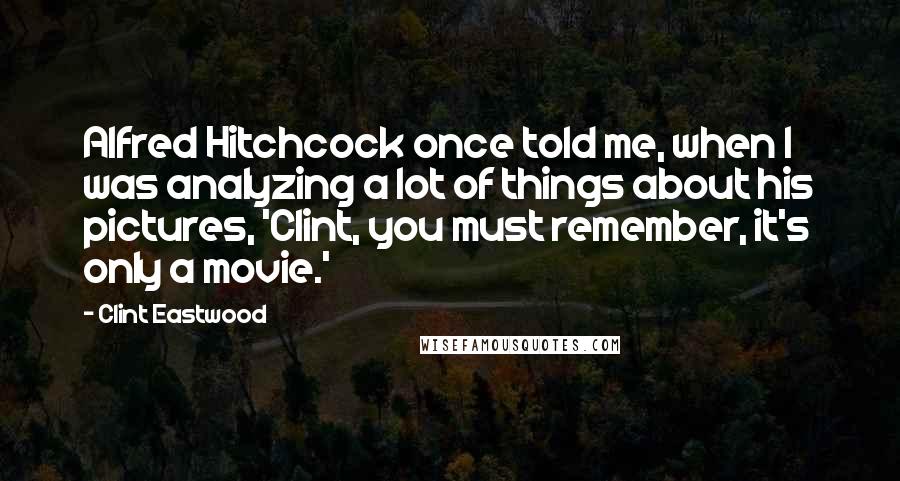 Clint Eastwood Quotes: Alfred Hitchcock once told me, when I was analyzing a lot of things about his pictures, 'Clint, you must remember, it's only a movie.'