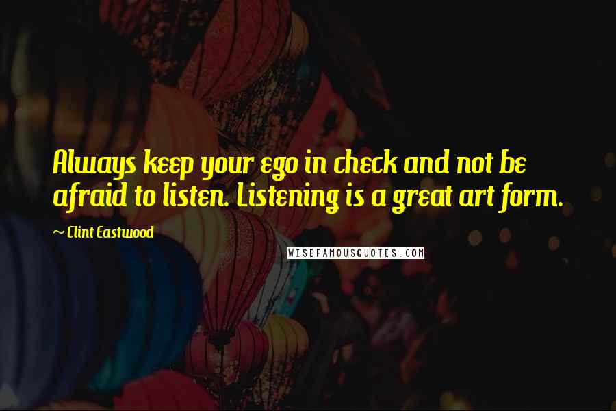 Clint Eastwood Quotes: Always keep your ego in check and not be afraid to listen. Listening is a great art form.