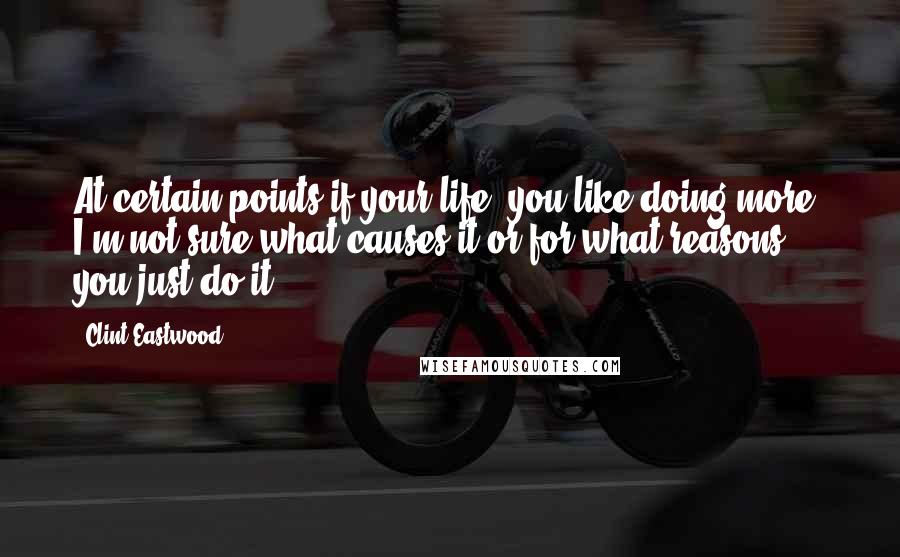 Clint Eastwood Quotes: At certain points if your life, you like doing more. I'm not sure what causes it or for what reasons; you just do it.