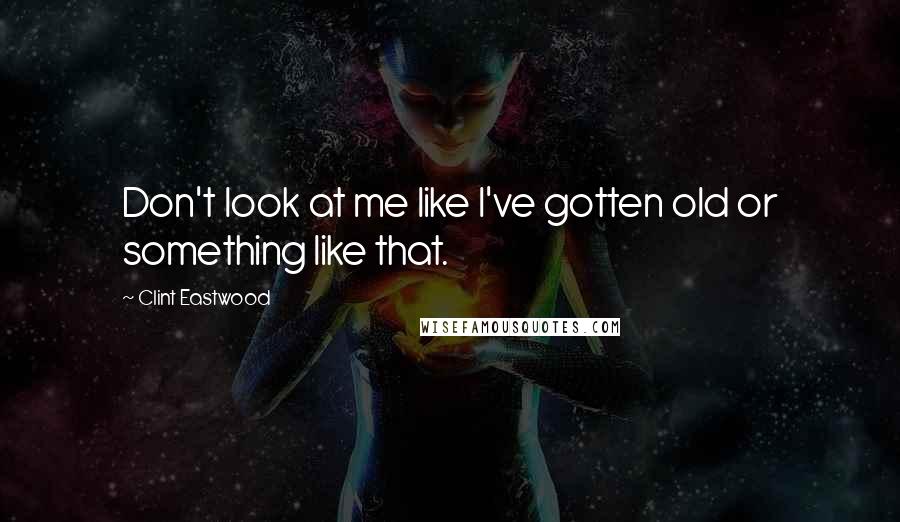 Clint Eastwood Quotes: Don't look at me like I've gotten old or something like that.