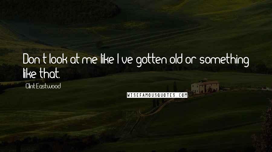 Clint Eastwood Quotes: Don't look at me like I've gotten old or something like that.