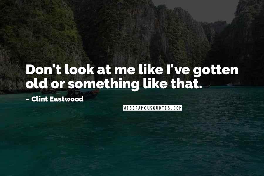 Clint Eastwood Quotes: Don't look at me like I've gotten old or something like that.