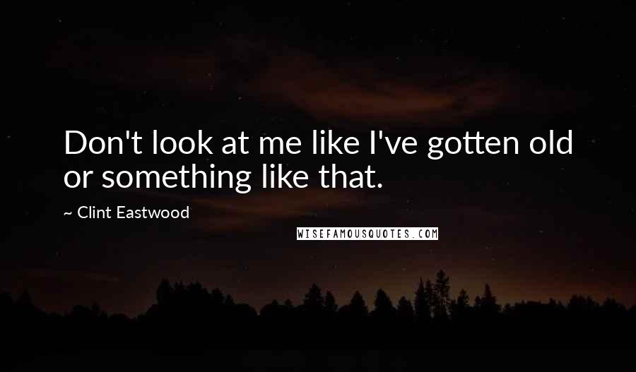 Clint Eastwood Quotes: Don't look at me like I've gotten old or something like that.