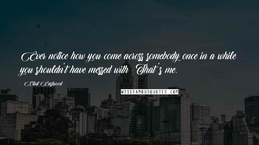 Clint Eastwood Quotes: Ever notice how you come across somebody once in a while you shouldn't have messed with? That's me.