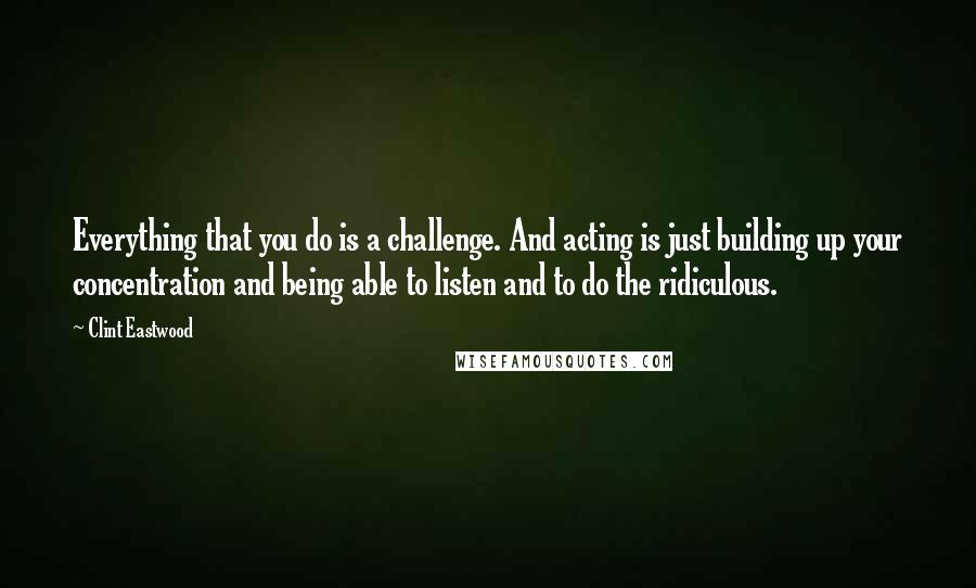 Clint Eastwood Quotes: Everything that you do is a challenge. And acting is just building up your concentration and being able to listen and to do the ridiculous.