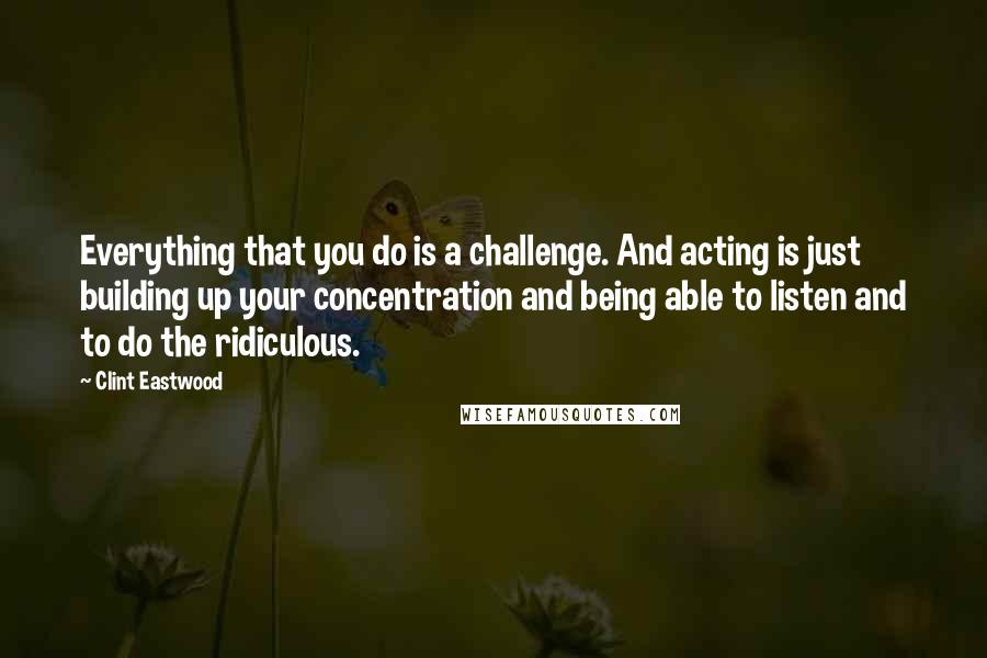 Clint Eastwood Quotes: Everything that you do is a challenge. And acting is just building up your concentration and being able to listen and to do the ridiculous.