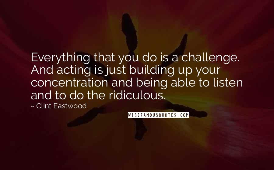Clint Eastwood Quotes: Everything that you do is a challenge. And acting is just building up your concentration and being able to listen and to do the ridiculous.