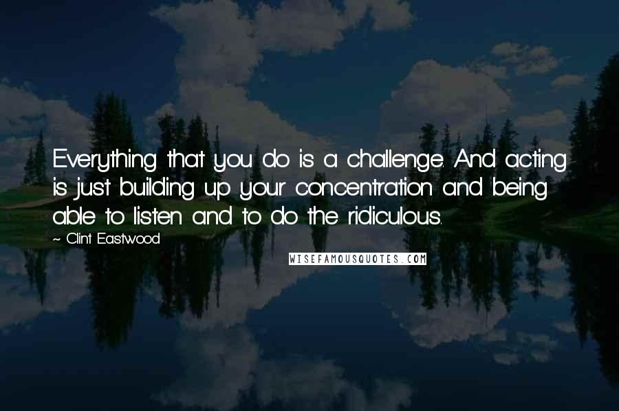 Clint Eastwood Quotes: Everything that you do is a challenge. And acting is just building up your concentration and being able to listen and to do the ridiculous.