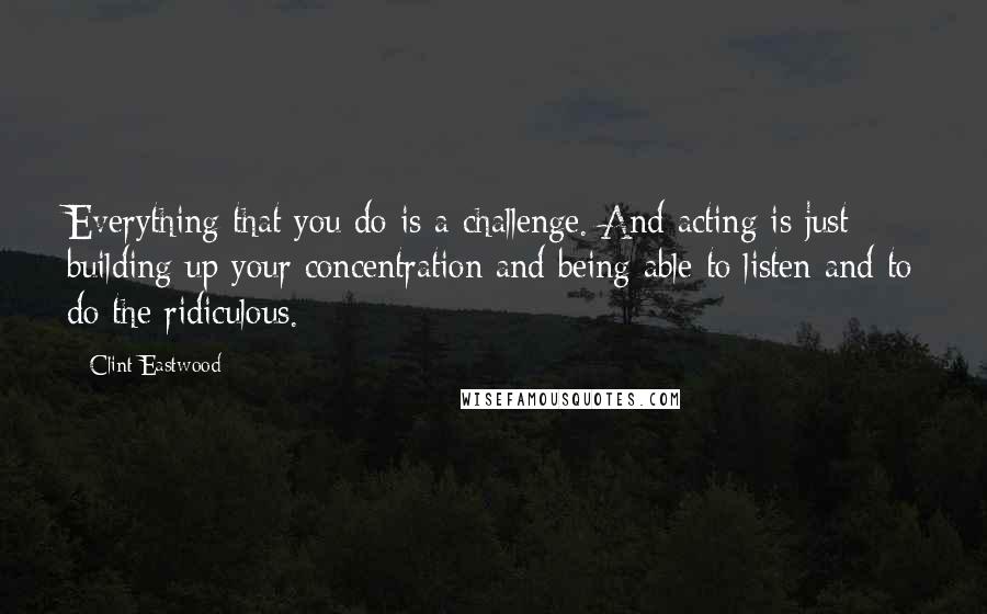 Clint Eastwood Quotes: Everything that you do is a challenge. And acting is just building up your concentration and being able to listen and to do the ridiculous.