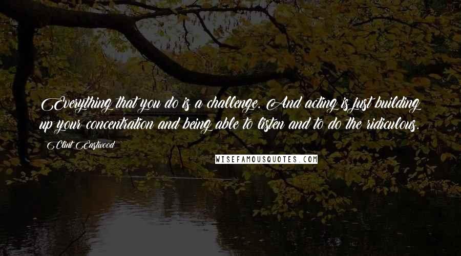 Clint Eastwood Quotes: Everything that you do is a challenge. And acting is just building up your concentration and being able to listen and to do the ridiculous.