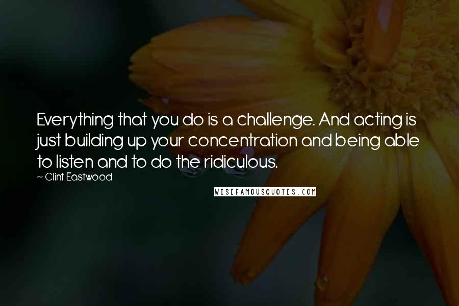 Clint Eastwood Quotes: Everything that you do is a challenge. And acting is just building up your concentration and being able to listen and to do the ridiculous.